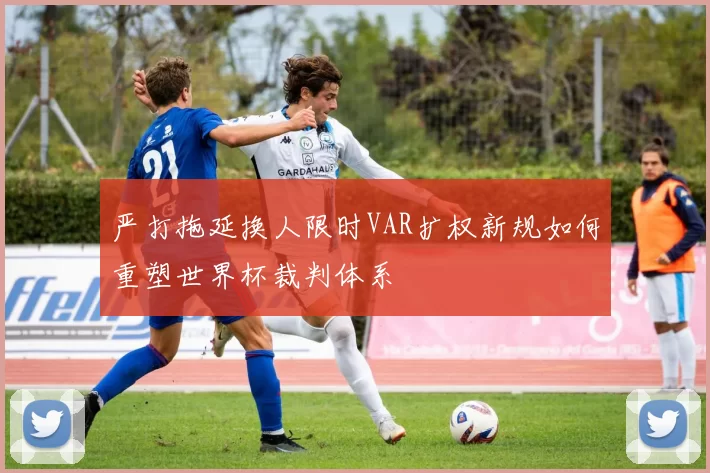 严打拖延换人限时VAR扩权新规如何重塑世界杯裁判体系