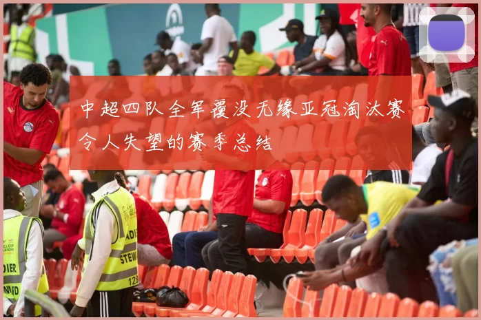 中超四队全军覆没无缘亚冠淘汰赛令人失望的赛季总结