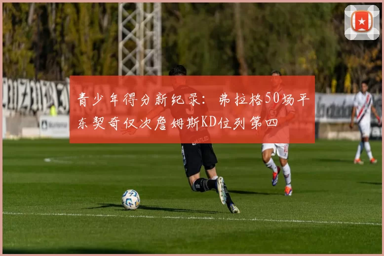 青少年得分新纪录：弗拉格50场平东契奇仅次詹姆斯KD位列第四
