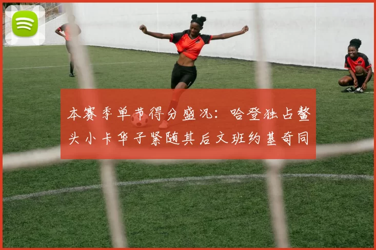 本赛季单节得分盛况：哈登独占鳌头小卡华子紧随其后文班约基奇同创佳绩