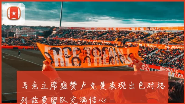 马竞主席盛赞卢克曼表现出色对格列兹曼留队充满信心