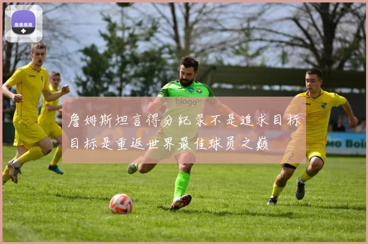 詹姆斯坦言得分纪录不是追求目标目标是重返世界最佳球员之巅