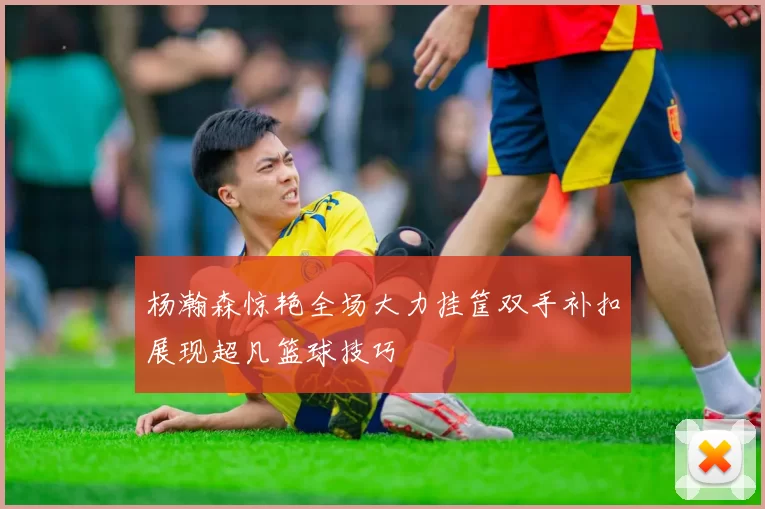 杨瀚森惊艳全场大力挂筐双手补扣展现超凡篮球技巧
