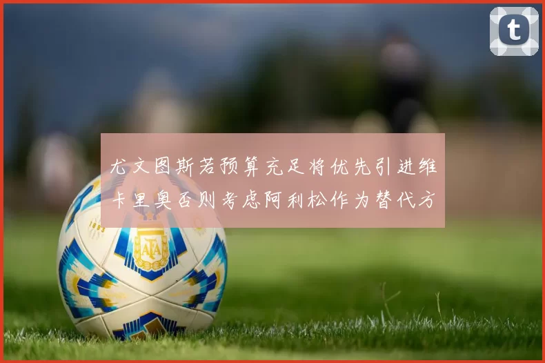 尤文图斯若预算充足将优先引进维卡里奥否则考虑阿利松作为替代方案