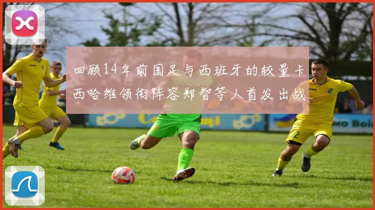 回顾14年前国足与西班牙的较量卡西哈维领衔阵容郑智等人首发出战