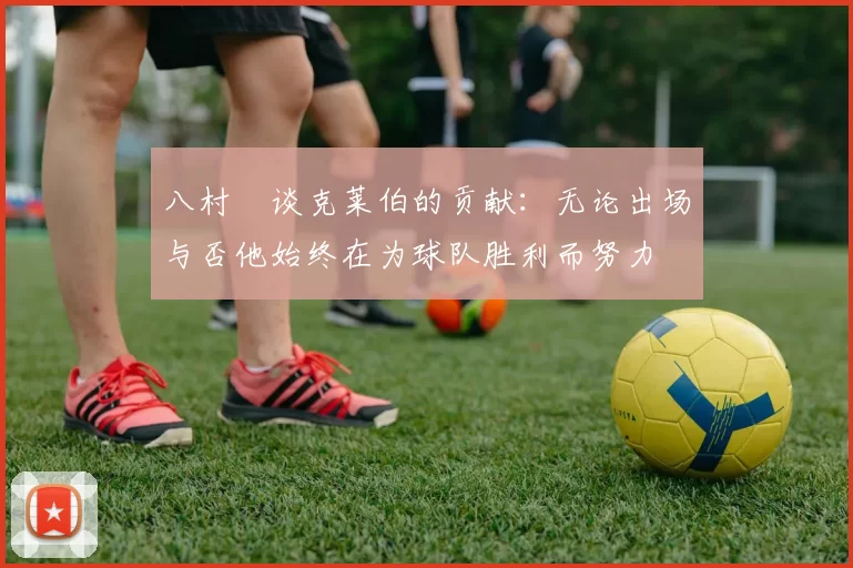 八村塁谈克莱伯的贡献：无论出场与否他始终在为球队胜利而努力