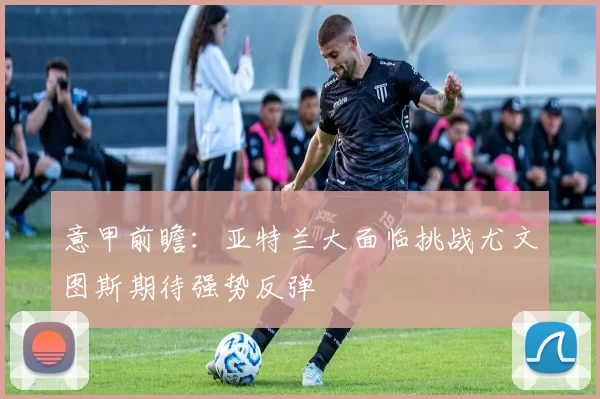 意甲前瞻：亚特兰大面临挑战尤文图斯期待强势反弹