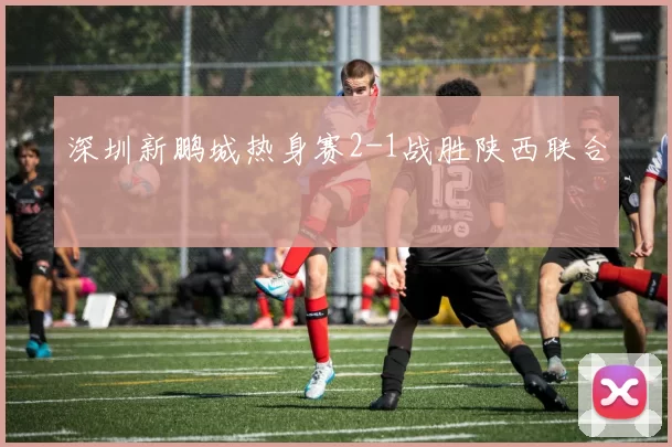 深圳新鹏城热身赛2-1战胜陕西联合