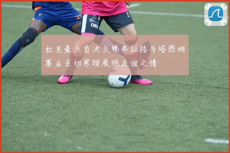 杜克豪杰首次交锋弗拉格与塔图姆赛后亲切寒暄展现友谊之情