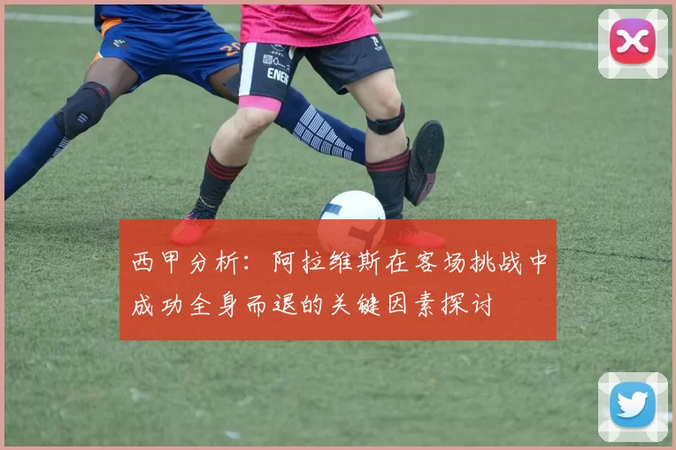西甲分析：阿拉维斯在客场挑战中成功全身而退的关键因素探讨