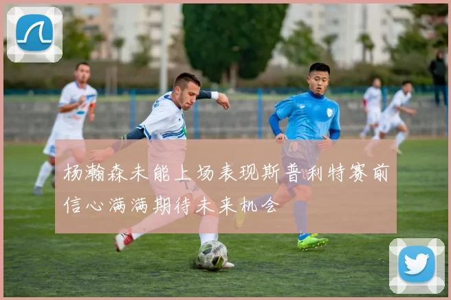 杨瀚森未能上场表现斯普利特赛前信心满满期待未来机会