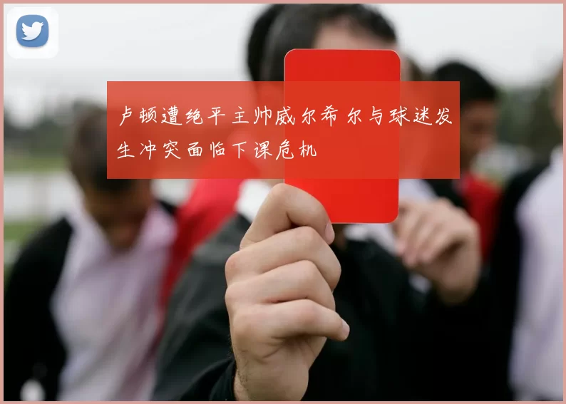 卢顿遭绝平主帅威尔希尔与球迷发生冲突面临下课危机